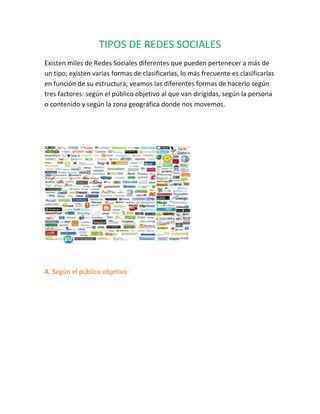TIPOS DE REDES SOCIALES
Existen miles de Redes Sociales diferentes que pueden pertenecer a más de
un tipo; existen varias formas de clasificarlas, lo más frecuente es clasificarlas
en función de su estructura; veamos las diferentes formas de hacerlo según
tres factores: según el público objetivo al que van dirigidas, según la persona
o contenido y según la zona geográfica donde nos movemos.
A. Según el público objetivo:
 