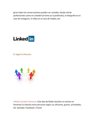 giran todas las conversaciones pueden ser variados, desde red de
profesionales como en LinkedIn (el tema es la profesión), la fotografía en el
caso de Instagram, el vídeo en el caso de Viadeo, etc.
B. Según la Persona:
•Redes Sociales Humanas: Este tipo de Redes Sociales se centran en
fomentar la relación entre personas según sus aficiones, gustos, actividades,
etc. Ejemplo: Facebook y Tuenti.
 