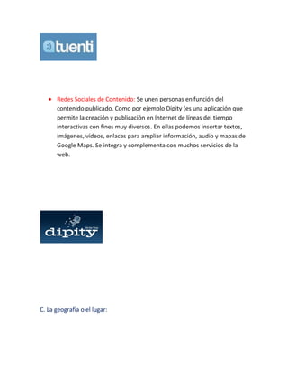 Redes Sociales de Contenido: Se unen personas en función del
contenido publicado. Como por ejemplo Dipity (es una aplicación que
permite la creación y publicación en Internet de líneas del tiempo
interactivas con fines muy diversos. En ellas podemos insertar textos,
imágenes, vídeos, enlaces para ampliar información, audio y mapas de
Google Maps. Se integra y complementa con muchos servicios de la
web.
C. La geografía o el lugar:
 