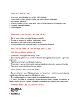 QUE NOS APORTAN:
 Una mejor comunicación en nuestra vida cotidiana.
 Nos actualiza de las últimas noticias o acontecimientos generados.
 Información relevante.
 Nos ayuda a encontrar y crear lazos o vínculos de amistad con otras personas.
 Comprar cosas en internet.
 Convivir juntos.
OBJETIVOS DE LAS REDES SOCIALES:
 Servir como medio primordial de comunicación.
 Prestar un servicio de carácter público para todos.
 Informarnos y actualizarlos constantemente.
 Fomentar relaciones interpersonales con las demás personas.
PRO Y CONTRAS DE LAS REDES SOCIALES:
PRO DE LAS REDES SOCIALES:
 Conectan a varias personas a bajo costo.
 Sirven como aplicaciones para la realización de negocios en pequeñas y grandes
empresas.
 Aportan en el amplio mundo de la medicina.
 Transmiten y aportan información y comunicación en diferentes partes del mundo.
 Fuente de conocimiento mucho más rápido.
CONTRAS DE LAS REDES SOCIALES:
 Se convierten en la perdida de contacto con los amigos y familiares, se pierde esa
relación especial que sea construido durante años.
 En muchas ocasiones no se respeta la privacidad de la persona.
 A través de ellas se promueven constantemente citas a peleas, discusiones y
hasta muchas veces el maltrato psicológico, llevándolo a consecuencias más graves.
CUALES SON LAS MÁS POPULARES:
 FACEBOOK
 TWITER
 MYSPACE
 
