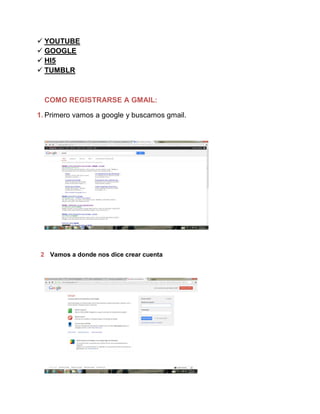  YOUTUBE
 GOOGLE
 HI5
 TUMBLR
COMO REGISTRARSE A GMAIL:
1. Primero vamos a google y buscamos gmail.
2 Vamos a donde nos dice crear cuenta
 