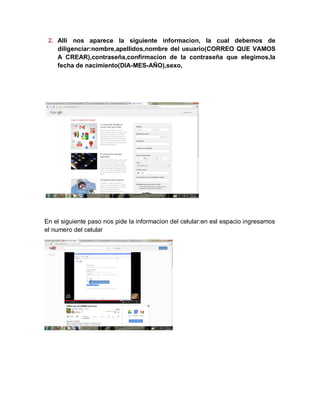 2. Alli nos aparece la siguiente informacion, la cual debemos de
diligenciar:nombre,apellidos,nombre del usuario(CORREO QUE VAMOS
A CREAR),contraseña,confirmacion de la contraseña que elegimos,la
fecha de nacimiento(DIA-MES-AÑO),sexo,
En el siguiente paso nos pide la informacion del celular:en esl espacio ingresamos
el numero del celular
 