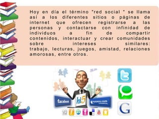 H oy e n día e l término "r ed soc ial " s e llama
as í a los diferentes s itios o páginas de
inter net q u e ofr ec en r egis tr ar se a las
pers onas y contac tars e c on infinidad de
individuos a fin d e compar tir
c ontenidos , interactuar y crear c omunidades
s obre interes es s imilares :
tr abajo, lec turas , juegos , amis tad, relac iones
amor os as, entr e otr os .
 