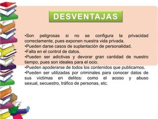 •Son peligrosas si no se configura la privacidad
correctamente, pues exponen nuestra vida privada.
•Pueden darse casos de suplantación de personalidad.
•Falta en el control de datos.
•Pueden ser adictivas y devorar gran cantidad de nuestro
tiempo, pues son ideales para el ocio.
•Pueden apoderarse de todos los contenidos que publicamos.
•Pueden ser utilizadas por criminales para conocer datos de
sus víctimas en delitos: como el acoso y abuso
sexual, secuestro, tráfico de personas, etc.
DESVENTAJAS
 