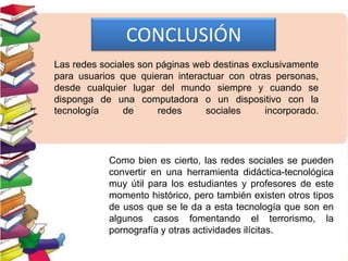 CONCLUSIÓN
Las redes sociales son páginas web destinas exclusivamente
para usuarios que quieran interactuar con otras personas,
desde cualquier lugar del mundo siempre y cuando se
disponga de una computadora o un dispositivo con la
tecnología de redes sociales incorporado.
Como bien es cierto, las redes sociales se pueden
convertir en una herramienta didáctica-tecnológica
muy útil para los estudiantes y profesores de este
momento histórico, pero también existen otros tipos
de usos que se le da a esta tecnología que son en
algunos casos fomentando el terrorismo, la
pornografía y otras actividades ilícitas.
 