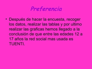 Preferencia
• Después de hacer la encuesta, recoger
los datos, realizar las tablas y por ultimo
realizar las graficas hemos llegado a la
conclusión de que entre las edades 12 a
17 años la red social mas usada es
TUENTI.
 
