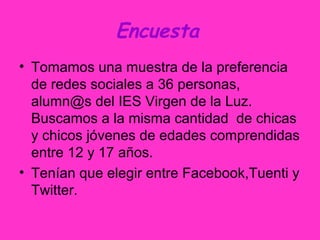 Encuesta
• Tomamos una muestra de la preferencia
de redes sociales a 36 personas,
alumn@s del IES Virgen de la Luz.
Buscamos a la misma cantidad de chicas
y chicos jóvenes de edades comprendidas
entre 12 y 17 años.
• Tenían que elegir entre Facebook,Tuenti y
Twitter.
 