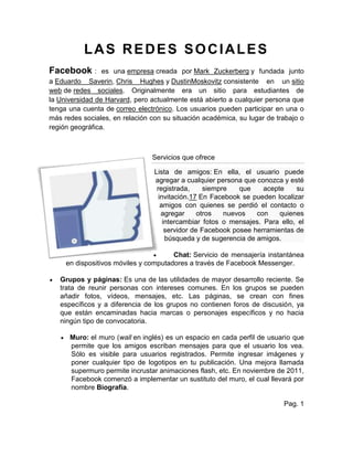 LAS REDES SOCIALES
Facebook : es una empresa creada por Mark Zuckerberg y fundada junto
a Eduardo Saverin, Chris Hughes y DustinMoskovitz consistente en un sitio
web de redes sociales. Originalmente era un sitio para estudiantes de
la Universidad de Harvard, pero actualmente está abierto a cualquier persona que
tenga una cuenta de correo electrónico. Los usuarios pueden participar en una o
más redes sociales, en relación con su situación académica, su lugar de trabajo o
región geográfica.
Servicios que ofrece
Lista de amigos: En ella, el usuario puede
agregar a cualquier persona que conozca y esté
registrada, siempre que acepte su
invitación.17 En Facebook se pueden localizar
amigos con quienes se perdió el contacto o
agregar otros nuevos con quienes
intercambiar fotos o mensajes. Para ello, el
servidor de Facebook posee herramientas de
búsqueda y de sugerencia de amigos.
Chat: Servicio de mensajería instantánea
en dispositivos móviles y computadores a través de Facebook Messenger.
Grupos y páginas: Es una de las utilidades de mayor desarrollo reciente. Se
trata de reunir personas con intereses comunes. En los grupos se pueden
añadir fotos, vídeos, mensajes, etc. Las páginas, se crean con fines
específicos y a diferencia de los grupos no contienen foros de discusión, ya
que están encaminadas hacia marcas o personajes específicos y no hacia
ningún tipo de convocatoria.
Muro: el muro (wall en inglés) es un espacio en cada perfil de usuario que
permite que los amigos escriban mensajes para que el usuario los vea.
Sólo es visible para usuarios registrados. Permite ingresar imágenes y
poner cualquier tipo de logotipos en tu publicación. Una mejora llamada
supermuro permite incrustar animaciones flash, etc. En noviembre de 2011,
Facebook comenzó a implementar un sustituto del muro, el cual llevará por
nombre Biografía.
Pag. 1
 