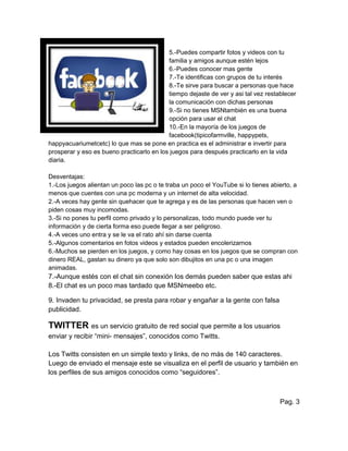5.-Puedes compartir fotos y videos con tu
familia y amigos aunque estén lejos
6.-Puedes conocer mas gente
7.-Te identificas con grupos de tu interés
8.-Te sirve para buscar a personas que hace
tiempo dejaste de ver y asi tal vez restablecer
la comunicación con dichas personas
9.-Si no tienes MSNtambién es una buena
opción para usar el chat
10.-En la mayoría de los juegos de
facebook(tipicofarmville, happypets,
happyacuariumetcetc) lo que mas se pone en practica es el administrar e invertir para
prosperar y eso es bueno practicarlo en los juegos para después practicarlo en la vida
diaria.
Desventajas:
1.-Los juegos alientan un poco las pc o te traba un poco el YouTube si lo tienes abierto, a
menos que cuentes con una pc moderna y un internet de alta velocidad.
2.-A veces hay gente sin quehacer que te agrega y es de las personas que hacen ven o
piden cosas muy incomodas.
3.-Si no pones tu perfil como privado y lo personalizas, todo mundo puede ver tu
información y de cierta forma eso puede llegar a ser peligroso.
4.-A veces uno entra y se le va el rato ahí sin darse cuenta
5.-Algunos comentarios en fotos videos y estados pueden encolerizarnos
6.-Muchos se pierden en los juegos, y como hay cosas en los juegos que se compran con
dinero REAL, gastan su dinero ya que solo son dibujitos en una pc o una imagen
animadas.
7.-Aunque estés con el chat sin conexión los demás pueden saber que estas ahi
8.-El chat es un poco mas tardado que MSNmeebo etc.
9. Invaden tu privacidad, se presta para robar y engañar a la gente con falsa
publicidad.
TWITTER es un servicio gratuito de red social que permite a los usuarios
enviar y recibir “mini- mensajes”, conocidos como Twitts.
Los Twitts consisten en un simple texto y links, de no más de 140 caracteres.
Luego de enviado el mensaje este se visualiza en el perfil de usuario y también en
los perfiles de sus amigos conocidos como “seguidores”.
Pag. 3
 