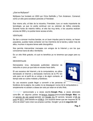 ¿Qué es MySpace?
MySpace fue fundado en 2003 por Chris DeWolfe y Tom Anderson. Comenzó
como un sitio para socializar parecido a Friendster.
Ese mismo año, el lider de la industria, Friendster, tuvo un revés importante de
tecnología, ya que no podía continuar con su volúmen de tráfico creciente.
Durante horas de máximo tráfico, el sitio iba muy lento, o los usuarios recibían
errores de DNS y no podían tener acceso al sitio.
VENTAJAS
Se dan a conocer muchas bandas, es un buen impulso para la música, se hacen
populares, puedes hasta contactar con los miembros de la banda y saber mas de
ellos, muchas ni siquiera tienes sello discográfico.
Nos permite intercambiar mensajes con amigos de la Internet y con los que
conocemos fuera de ella o familiares.
Es un sitio Web gratuito, el cual no beneficia ya no tenemos que pagar para su
uso.
DESVENTAJAS
Demasiados virus, demasiada publicidad, deberían de
reducirla un poco ya que todo en exceso hace daño.
El uso excesivo del Internet y de la computadora, se utiliza
demasiado el Internet y demasiada memoria de la PC tan
solo para ver el perfil de un amigo o de algún contacto, al
tiempo este se vuelve molesto y fastidioso.
Su uso excesivo puede llegar a convertir a las personas en
fanáticos de la página, los cuales no se despeguen nunca de la computadora o
simplemente no asistan a clases tan solo por estar en el sitio Web.
Google+ (pronunciado y a veces escrito Google Plus, a veces abreviado
como G+, en algunos países de lengua hispana pronunciado Google Más) es
un servicio de red social operado por Google Inc. El servicio, lanzado el 28 de
junio de 2011, está basado en HTML5. Los usuarios tienen que ser mayores de 18
años de edad,2
para crear sus propias cuentas. Google+ ya es la segunda red
Pag. 5
 