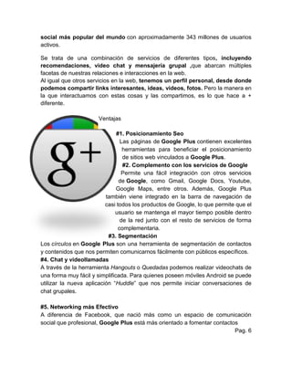 social más popular del mundo con aproximadamente 343 millones de usuarios
activos.
Se trata de una combinación de servicios de diferentes tipos, incluyendo
recomendaciones, video chat y mensajería grupal ,que abarcan múltiples
facetas de nuestras relaciones e interacciones en la web.
Al igual que otros servicios en la web, tenemos un perfil personal, desde donde
podemos compartir links interesantes, ideas, videos, fotos. Pero la manera en
la que interactuamos con estas cosas y las compartimos, es lo que hace a +
diferente.
Ventajas
#1. Posicionamiento Seo
Las páginas de Google Plus contienen excelentes
herramientas para beneficiar el posicionamiento
de sitios web vinculados a Google Plus.
#2. Complemento con los servicios de Google
Permite una fácil integración con otros servicios
de Google, como Gmail, Google Docs, Youtube,
Google Maps, entre otros. Además, Google Plus
también viene integrado en la barra de navegación de
casi todos los productos de Google, lo que permite que el
usuario se mantenga el mayor tiempo posible dentro
de la red junto con el resto de servicios de forma
complementaria.
#3. Segmentación
Los círculos en Google Plus son una herramienta de segmentación de contactos
y contenidos que nos permiten comunicarnos fácilmente con públicos específicos.
#4. Chat y videollamadas
A través de la herramienta Hangouts o Quedadas podemos realizar videochats de
una forma muy fácil y simplificada. Para quienes poseen móviles Android se puede
utilizar la nueva aplicación “Huddle” que nos permite iniciar conversaciones de
chat grupales.
#5. Networking más Efectivo
A diferencia de Facebook, que nació más como un espacio de comunicación
social que profesional, Google Plus está más orientado a fomentar contactos
Pag. 6
 