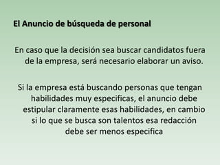 El Anuncio de búsqueda de personal
En caso que la decisión sea buscar candidatos fuera
de la empresa, será necesario elaborar un aviso.
Si la empresa está buscando personas que tengan
habilidades muy especificas, el anuncio debe
estipular claramente esas habilidades, en cambio
si lo que se busca son talentos esa redacción
debe ser menos especifica
 