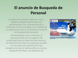 La redacción siempre debe ser clara y
directa evitando expresiones no
profesionales. Por su presentación y
contenido el anuncio debe es un refleja de
la organización que se encuentra iniciando
la búsqueda de personal.
Generalmente no es necesario el
asesoramiento de una agencia de
publicidad para la redacción del anuncio,
no obstante este tipo de empresas pueden
ser de ayuda para determinar que
categoría en que se debe publicar un aviso,
tipografía de letras, los espacios etc
El anuncio de Busqueda de
Personal
 