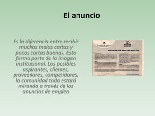 Es la diferencia entre recibir
muchas malas cartas y
pocas cartas buenas. Esto
forma parte de la imagen
institucional. Los posibles
aspirantes, clientes,
proveedores, competidores,
la comunidad toda estará
miranda a través de los
anuncios de empleo
El anuncio
 