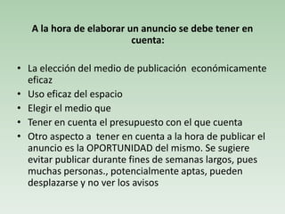 A la hora de elaborar un anuncio se debe tener en
cuenta:
• La elección del medio de publicación económicamente
eficaz
• Uso eficaz del espacio
• Elegir el medio que
• Tener en cuenta el presupuesto con el que cuenta
• Otro aspecto a tener en cuenta a la hora de publicar el
anuncio es la OPORTUNIDAD del mismo. Se sugiere
evitar publicar durante fines de semanas largos, pues
muchas personas., potencialmente aptas, pueden
desplazarse y no ver los avisos
 