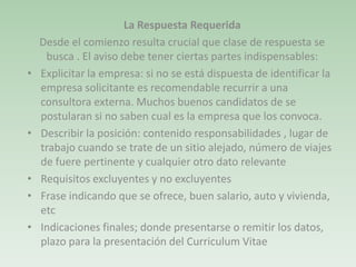La Respuesta Requerida
Desde el comienzo resulta crucial que clase de respuesta se
busca . El aviso debe tener ciertas partes indispensables:
• Explicitar la empresa: si no se está dispuesta de identificar la
empresa solicitante es recomendable recurrir a una
consultora externa. Muchos buenos candidatos de se
postularan si no saben cual es la empresa que los convoca.
• Describir la posición: contenido responsabilidades , lugar de
trabajo cuando se trate de un sitio alejado, número de viajes
de fuere pertinente y cualquier otro dato relevante
• Requisitos excluyentes y no excluyentes
• Frase indicando que se ofrece, buen salario, auto y vivienda,
etc
• Indicaciones finales; donde presentarse o remitir los datos,
plazo para la presentación del Curriculum Vitae
 