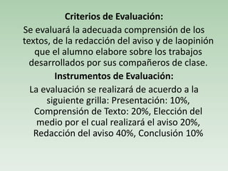 Criterios de Evaluación:
Se evaluará la adecuada comprensión de los
textos, de la redacción del aviso y de laopinión
que el alumno elabore sobre los trabajos
desarrollados por sus compañeros de clase.
Instrumentos de Evaluación:
La evaluación se realizará de acuerdo a la
siguiente grilla: Presentación: 10%,
Comprensión de Texto: 20%, Elección del
medio por el cual realizará el aviso 20%,
Redacción del aviso 40%, Conclusión 10%
 