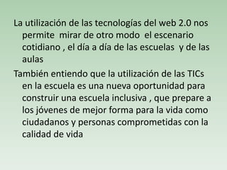 La utilización de las tecnologías del web 2.0 nos
permite mirar de otro modo el escenario
cotidiano , el día a día de las escuelas y de las
aulas
También entiendo que la utilización de las TICs
en la escuela es una nueva oportunidad para
construir una escuela inclusiva , que prepare a
los jóvenes de mejor forma para la vida como
ciudadanos y personas comprometidas con la
calidad de vida
 