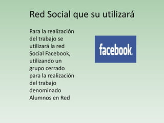 Red Social que su utilizará
Para la realización
del trabajo se
utilizará la red
Social Facebook,
utilizando un
grupo cerrado
para la realización
del trabajo
denominado
Alumnos en Red
 