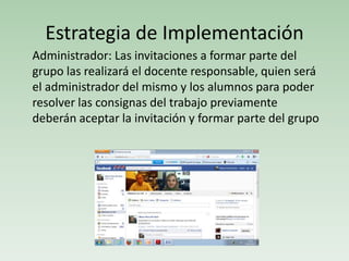Estrategia de Implementación
Administrador: Las invitaciones a formar parte del
grupo las realizará el docente responsable, quien será
el administrador del mismo y los alumnos para poder
resolver las consignas del trabajo previamente
deberán aceptar la invitación y formar parte del grupo
 