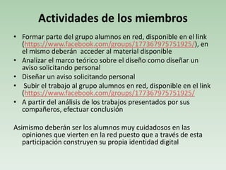 Actividades de los miembros
• Formar parte del grupo alumnos en red, disponible en el link
(https://www.facebook.com/groups/177367975751925/), en
el mismo deberán acceder al material disponible
• Analizar el marco teórico sobre el diseño como diseñar un
aviso solicitando personal
• Diseñar un aviso solicitando personal
• Subir el trabajo al grupo alumnos en red, disponible en el link
(https://www.facebook.com/groups/177367975751925/
• A partir del análisis de los trabajos presentados por sus
compañeros, efectuar conclusión
Asimismo deberán ser los alumnos muy cuidadosos en las
opiniones que vierten en la red puesto que a través de esta
participación construyen su propia identidad digital
 