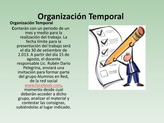 Organización Temporal
Contarán con un periodo de un
mes y medio para la
realización del trabajo. La
fecha límite para la
presentación del trabajo será
el día 30 de setiembre de
2.013. A partir del día 15 de
agosto, el docente
responsable Lic. Rubén Darío
Pelegrina, enviará una
invitación para formar parte
del grupo Alumnos en Red,
de la red social
www.facebook.com,
momento desde cual
deberán acceder a dicho
grupo, analizar el material y
contestar las consignas,
subiéndolas al lugar indicado.
Organización Temporal
 