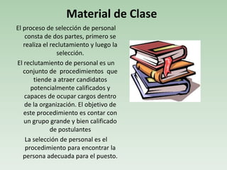 El proceso de selección de personal
consta de dos partes, primero se
realiza el reclutamiento y luego la
selección.
El reclutamiento de personal es un
conjunto de procedimientos que
tiende a atraer candidatos
potencialmente calificados y
capaces de ocupar cargos dentro
de la organización. El objetivo de
este procedimiento es contar con
un grupo grande y bien calificado
de postulantes
La selección de personal es el
procedimiento para encontrar la
persona adecuada para el puesto.
Material de Clase
 