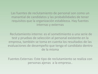Las fuentes de reclutamiento de personal son como un
manantial de candidatos y las probabilidades de tener
requisitos que la organización establezca. Hay fuentes
internas y externas
Reclutamiento interno: es el sometimiento a una serie de
test y pruebas de selección al personal existente en la
empresa, también se toma en cuenta los resultados de las
evaluaciones de desempeño que tenga el candidato dentro
de la misma
Fuentes Externas: Este tipo de reclutamiento se realiza con
personas ajenas a la empresa..
 