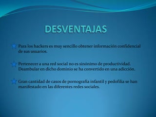 Para los hackers es muy sencillo obtener información confidencial
de sus usuarios.
Pertenecer a una red social no es sinónimo de productividad.
Deambular en dicho dominio se ha convertido en una adicción.
Gran cantidad de casos de pornografía infantil y pedofilia se han
manifestado en las diferentes redes sociales.
 