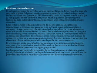 Redes sociales en Internet
El software germinal de las redes sociales parte de la teoría de los mundos, según la
cual toda la gente del planeta está conectada a través de no más de seis personas.
De hecho, existe una patente en EEUU conocida como six degrees patent por la que
ya han pagado Tribe y LinkedIn. Hay otras muchas patentes que protegen la
tecnología para automatizar la creación de redes y las aplicaciones relacionadas
con éstas.
Estas redes sociales se basan en la teoría de los seis grados, Seis grados de
separación es la teoría de que cualquiera en la Tierra puede estar conectado a
cualquier otra persona en el planeta a través de una cadena de conocidos que no
tiene más de seis intermediarios. La teoría fue inicialmente propuesta en 1929 por
el escritor húngaro en una corta historia llamada Chains. El concepto está basado
en la idea que el número de conocidos crece exponencialmente con el número de
enlaces en la cadena, y sólo un pequeño número de enlaces son necesarios para que
el conjunto de conocidos se convierta en la población humana entera.
El término red social es acuñado principalmente a los antropólogos ingleses, ya
que, para ellos resultaba imprescindible cosiderar lazos externos a los familiares,
residenciales o de pertenencia a algún grupo social.
Los fines que han motivado la creación de las llamadas redes sociales son varios,
principalmente, es el diseñar un lugar de interacción virtual, en el que millones de
personas alrededor del mundo se concentran con diversos intereses en común.
 