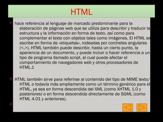 HTML
O hace referencia al lenguaje de marcado predominante para la
elaboración de páginas web que se utiliza para describir y traducir la
estructura y la información en forma de texto, así como para
complementar el texto con objetos tales como imágenes. El HTML se
escribe en forma de «etiquetas», rodeadas por corchetes angulares
(<,>). HTML también puede describir, hasta un cierto punto, la
apariencia de un documento, y puede incluir o hacer referencia a un
tipo de programa llamado script, el cual puede afectar el
comportamiento de navegadores web y otros procesadores de
HTML.1
O HTML también sirve para referirse al contenido del tipo de MIME texto/
HTML o todavía más ampliamente como un término genérico para el
HTML, ya sea en forma descendida del XML (como XHTML 1.0 y
posteriores) o en forma descendida directamente de SGML (como
HTML 4.01 y anteriores).
O
 
