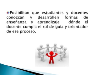 Posibilitan que estudiantes y docentes
conozcan y desarrollen formas de
enseñanza y aprendizaje dónde el
docente cumpla el rol de guía y orientador
de ese proceso.
 