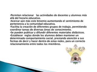 •Permiten relacionar las actividades de docentes y alumnos más
allá del horario educativo.
•Acercar aún más este binomio aumentando el sentimiento de
pertenencia a la comunidad educativa.
•Facilita la creación de diferentes grupos de trabajo, permitiendo
coordinar tareas de diversas áreas de conocimiento.
•Se pueden publicar y difundir diferentes materiales didácticos.
•Establecer reglas donde los alumnos deben mantener un
determinado comportamiento social, prestando atención a sus
formas de decir y hacer dentro de estas redes, para un correcto
relacionamiento entre todos los miembros.
 