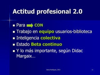 Diana Rodríguez, 2013 11
Actitud profesional 2.0
 Para
 Trabajo en equipo usuarios-biblioteca
 Inteligencia colectiva
 Estado Beta continuo
 Y lo más importante, según Didac
Margaix…
CON
 
