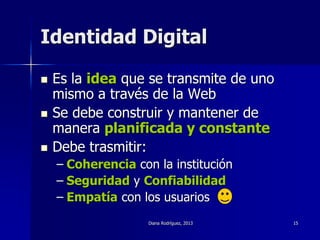 Diana Rodríguez, 2013 15
Identidad Digital
 Es la idea que se transmite de uno
mismo a través de la Web
 Se debe construir y mantener de
manera planificada y constante
 Debe trasmitir:
– Coherencia con la institución
– Seguridad y Confiabilidad
– Empatía con los usuarios
 