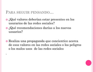 PARA SEGUIR PENSANDO…
 ¿Qué valores deberían estar presentes en los
usurarios de las redes sociales?
 ¿Qué recomendaciones darías a los nuevos
usuarios?
 Realiza una propaganda que concientice acerca
de esos valores en las redes sociales o los peligros
o los malos usos de las redes sociales
.
 