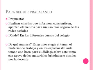 PARA SEGUIR TRABAJANDO
 Propuesta:
 Realizar charlas que informen, concienticen,
aporten elementos para un uso más seguro de las
redes sociales
 Dónde? En los diferentes cursos del colegio
 De qué manera? En grupos elegir el tema, el
material de trabajo y en los espacios del aula,
tomar una hora para el diálogo sobre este tema
con apoyo de los materiales brindados o visados
por la docente
 
