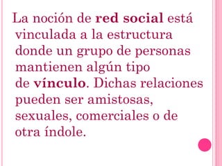 La noción de red social está
vinculada a la estructura
donde un grupo de personas
mantienen algún tipo
de vínculo. Dichas relaciones
pueden ser amistosas,
sexuales, comerciales o de
otra índole.
 