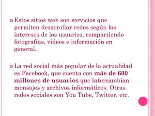  Estos sitios web son servicios que
permiten desarrollar redes según los
intereses de los usuarios, compartiendo
fotografías, videos e información en
general.
 La red social más popular de la actualidad
es Facebook, que cuenta con más de 600
millones de usuarios que intercambian
mensajes y archivos informáticos. Otras
redes sociales son You Tube, Twitter, etc.
 