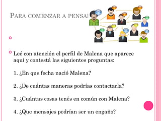 PARA COMENZAR A PENSAR


Leé con atención el perfil de Malena que aparece
aquí y contestá las siguientes preguntas:
1. ¿En que fecha nació Malena?
2. ¿De cuántas maneras podrías contactarla?
3. ¿Cuántas cosas tenés en común con Malena?
4. ¿Que mensajes podrían ser un engaño?
 