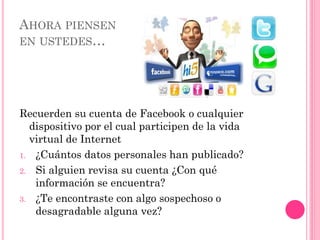 AHORA PIENSEN
EN USTEDES…
Recuerden su cuenta de Facebook o cualquier
dispositivo por el cual participen de la vida
virtual de Internet
1. ¿Cuántos datos personales han publicado?
2. Si alguien revisa su cuenta ¿Con qué
información se encuentra?
3. ¿Te encontraste con algo sospechoso o
desagradable alguna vez?
 