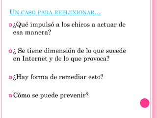 UN CASO PARA REFLEXIONAR…
¿Qué impulsó a los chicos a actuar de
esa manera?
¿ Se tiene dimensión de lo que sucede
en Internet y de lo que provoca?
¿Hay forma de remediar esto?
Cómo se puede prevenir?
 