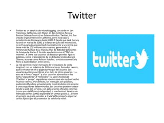 Twitter
• Twitter es un servicio de microblogging, con sede en San
Francisco, California, con filiales en San Antonio Texas y
Boston (Massachusetts) en Estados Unidos. Twitter, Inc. fue
creado originalmente en California, pero está bajo la
jurisdicción de Delaware desde 2007.7 Desde que Jack Dorsey
lo creó en marzo de 2006, y lo lanzó en julio del mismo año,
la red ha ganado popularidad mundialmente y se estima que
tiene más de 200 millones de usuarios, generando 65
millones de tuits al día y maneja más de 800.000 peticiones
de búsqueda diarias.1 Ha sido apodado como el "SMS de
Internet".8 Entre sus usuarios se destacan grandes figuras
públicas, como el presidente de los Estados Unidos Barack
Obama, actores como Ashton Kutcher, y músicos como Katy
Perry o Justin Bieber, entre otros.
• La red permite enviar mensajes de texto plano de corta
longitud, con un máximo de 140 caracteres, llamados tweets,
que se muestran en la página principal del usuario. Los
usuarios pueden suscribirse a los tuits de otros usuarios – a
esto se le llama "seguir" y a los usuarios abonados se les
llama "seguidores",9 "followers" y a veces tweeps10
('Twitter' + 'peeps', seguidores novatos que aún no han hecho
muchos tweets). Por defecto, los mensajes son públicos,
pudiendo difundirse privadamente mostrándolos únicamente
a unos seguidores determinados. Los usuarios pueden tuitear
desde la web del servicio, con aplicaciones oficiales externas
(como para teléfonos inteligentes), o mediante el Servicio de
mensajes cortos (SMS) disponible en ciertos países.11 Si bien
el servicio es gratis, acceder a él vía SMS comporta soportar
tarifas fijadas por el proveedor de telefonía móvil.
 