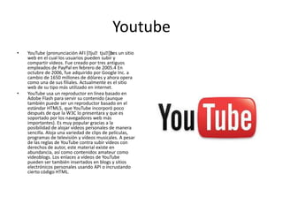 Youtube
• YouTube (pronunciación AFI [ˈjuˈtjuˈb]) es un sitio
web en el cual los usuarios pueden subir y
compartir vídeos. Fue creado por tres antiguos
empleados de PayPal en febrero de 2005.4 En
octubre de 2006, fue adquirido por Google Inc. a
cambio de 1650 millones de dólares y ahora opera
como una de sus filiales. Actualmente es el sitio
web de su tipo más utilizado en internet.
• YouTube usa un reproductor en línea basado en
Adobe Flash para servir su contenido (aunque
también puede ser un reproductor basado en el
estándar HTML5, que YouTube incorporó poco
después de que la W3C lo presentara y que es
soportado por los navegadores web más
importantes). Es muy popular gracias a la
posibilidad de alojar vídeos personales de manera
sencilla. Aloja una variedad de clips de películas,
programas de televisión y vídeos musicales. A pesar
de las reglas de YouTube contra subir vídeos con
derechos de autor, este material existe en
abundancia, así como contenidos amateur como
videoblogs. Los enlaces a vídeos de YouTube
pueden ser también insertados en blogs y sitios
electrónicos personales usando API o incrustando
cierto código HTML.
 