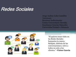 Redes Sociales
“Si quieres tener éxito en
las Redes Sociales
humaniza tu marca.
Relájate, disfruta de las
conversaciones y sirve a
todos no solo a tus
clientes.” -Victor Garcia
Jorge Andrey Lobo Castellón
702150415
Recursos Audiovisuales
Centro Universitario Heredia
Enseñanza Ciencias Naturales
Universidad Estatal a Distancia
 