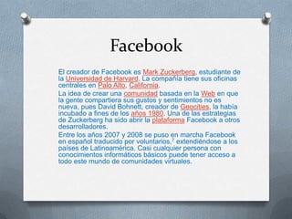Facebook
El creador de Facebook es Mark Zuckerberg, estudiante de
la Universidad de Harvard. La compañía tiene sus oficinas
centrales en Palo Alto, California.
La idea de crear una comunidad basada en la Web en que
la gente compartiera sus gustos y sentimientos no es
nueva, pues David Bohnett, creador de Geocities, la había
incubado a fines de los años 1980. Una de las estrategias
de Zuckerberg ha sido abrir la plataforma Facebook a otros
desarrolladores.
Entre los años 2007 y 2008 se puso en marcha Facebook
en español traducido por voluntarios,7 extendiéndose a los
países de Latinoamérica. Casi cualquier persona con
conocimientos informáticos básicos puede tener acceso a
todo este mundo de comunidades virtuales.
 