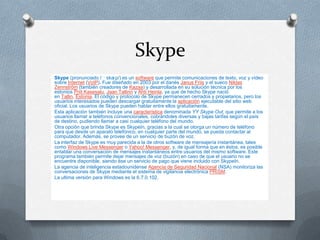 Skype
Skype (pronunciado /ˈskaɪp/) es un software que permite comunicaciones de texto, voz y vídeo
sobre Internet (VoIP). Fue diseñado en 2003 por el danés Janus Friis y el sueco Niklas
Zennström (también creadores de Kazaa) y desarrollada en su solución técnica por los
estonios Priit Kasesalu, Jaan Tallinn y Ahti Heinla, ya que de hecho Skype nació
en Tallin, Estonia. El código y protocolo de Skype permanecen cerrados y propietarios, pero los
usuarios interesados pueden descargar gratuitamente la aplicación ejecutable del sitio web
oficial. Los usuarios de Skype pueden hablar entre ellos gratuitamente.
Esta aplicación también incluye una característica denominada YY Skype Out, que permite a los
usuarios llamar a teléfonos convencionales, cobrándoles diversas y bajas tarifas según el país
de destino, pudiendo llamar a casi cualquier teléfono del mundo.
Otra opción que brinda Skype es SkypeIn, gracias a la cual se otorga un número de teléfono
para que desde un aparato telefónico, en cualquier parte del mundo, se pueda contactar al
computador. Además, se provee de un servicio de buzón de voz.
La interfaz de Skype es muy parecida a la de otros software de mensajería instantánea, tales
como Windows Live Messenger o Yahoo! Messenger, y, de igual forma que en éstos, es posible
entablar una conversación de mensajes instantáneos entre usuarios del mismo software. Este
programa también permite dejar mensajes de voz (buzón) en caso de que el usuario no se
encuentre disponible, siendo ése un servicio de pago que viene incluido con SkypeIn.
La agencia de inteligencia estadounidense Agencia de Seguridad Nacional (NSA) monitoriza las
conversaciones de Skype mediante el sistema de vigilancia electrónica PRISM.
La ultima versión para Windows es la 6.7.0.102.
 