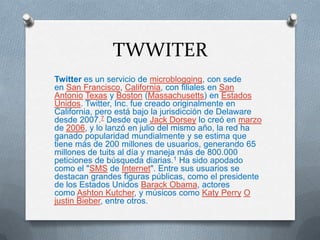 TWWITER
Twitter es un servicio de microblogging, con sede
en San Francisco, California, con filiales en San
Antonio Texas y Boston (Massachusetts) en Estados
Unidos. Twitter, Inc. fue creado originalmente en
California, pero está bajo la jurisdicción de Delaware
desde 2007.7 Desde que Jack Dorsey lo creó en marzo
de 2006, y lo lanzó en julio del mismo año, la red ha
ganado popularidad mundialmente y se estima que
tiene más de 200 millones de usuarios, generando 65
millones de tuits al día y maneja más de 800.000
peticiones de búsqueda diarias.1 Ha sido apodado
como el "SMS de Internet". Entre sus usuarios se
destacan grandes figuras públicas, como el presidente
de los Estados Unidos Barack Obama, actores
como Ashton Kutcher, y músicos como Katy Perry O
justin Bieber, entre otros.
 