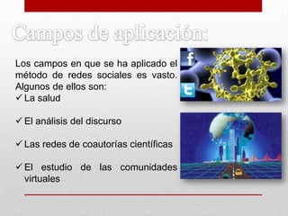 Los campos en que se ha aplicado el
método de redes sociales es vasto.
Algunos de ellos son:
 La salud
 El análisis del discurso
 Las redes de coautorías científicas
 El estudio de las comunidades
virtuales
 