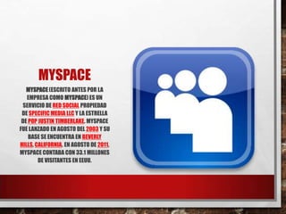 MYSPACE
MYSPACE(ESCRITO ANTES POR LA
EMPRESA COMO MYSPACE)ES UN
SERVICIO DE RED SOCIAL PROPIEDAD
DE SPECIFIC MEDIA LLC Y LA ESTRELLA
DE POP JUSTIN TIMBERLAKE. MYSPACE
FUE LANZADO EN AGOSTO DEL 2003 Y SU
BASE SE ENCUENTRA EN BEVERLY
HILLS, CALIFORNIA. EN AGOSTO DE 2011,
MYSPACE CONTABA CON 33.1 MILLONES
DE VISITANTES EN EEUU.
 